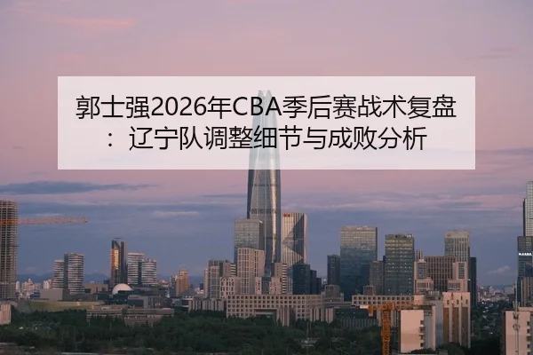 郭士强2026年CBA季后赛战术复盘：辽宁队调整细节与成败分析