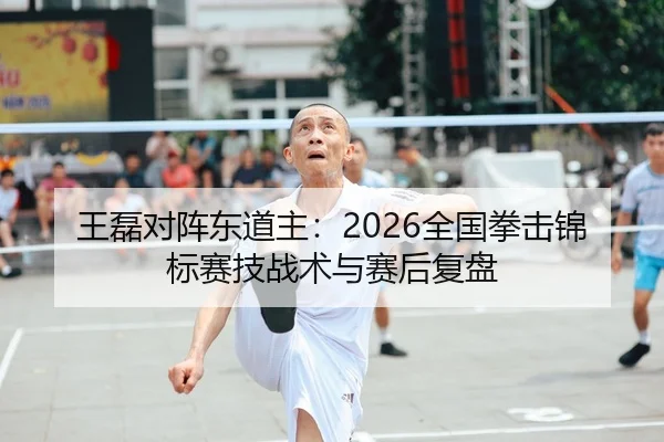 王磊对阵东道主：2026全国拳击锦标赛技战术与赛后复盘